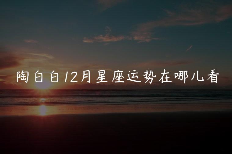 陶白白12月星座运势在哪儿看，陶白白最新一周星座运势在哪儿看