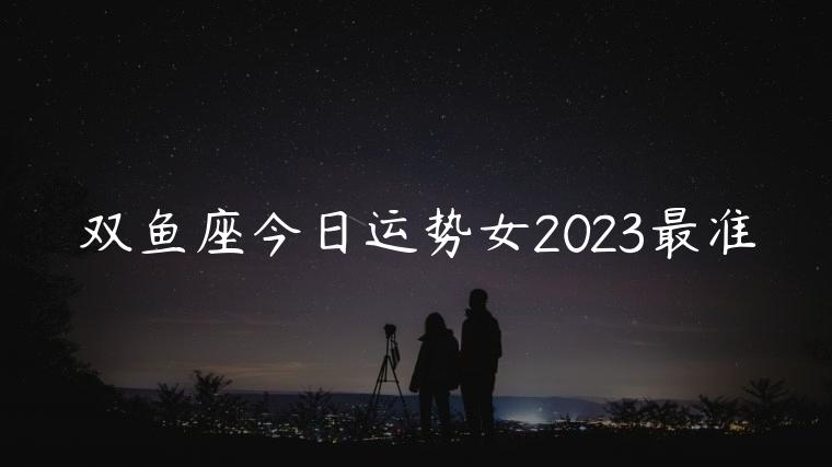 双鱼座今日运势女2023最准，双鱼座今日运势女幸运数字