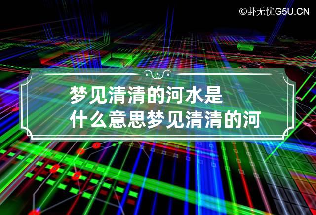 梦见清清的河水是什么意思 梦见清清的河水是什么意思周公解梦