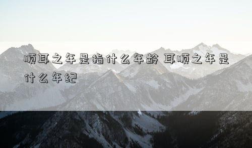 顺耳之年是指什么年龄 耳顺之年是什么年纪