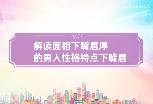 解读面相下嘴唇厚的男人性格特点 下嘴唇厚的男人面相代表着什么