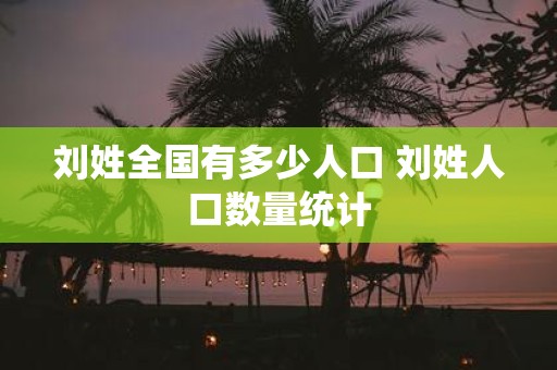 刘姓全国有多少人口 刘姓人口数量统计