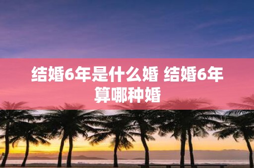 结婚6年是什么婚 结婚6年算哪种婚