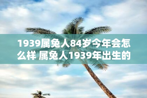 1939属兔人84岁今年会怎么样 属兔人1939年出生的老人今年84岁他将迎来怎样的生活与健康状况