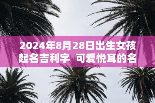 2024年8月28日出生女孩起名吉利字  可爱悦耳的名字